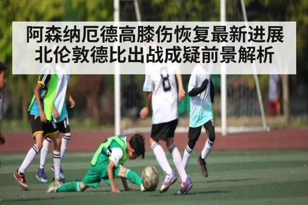 阿森纳厄德高膝伤恢复最新进展 北伦敦德比出战成疑前景解析 | Yaoshi