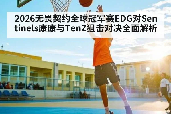 2026无畏契约全球冠军赛EDG对Sentinels康康与TenZ狙击对决全面解析 | Yaoshi