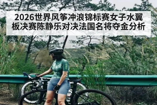 2026世界风筝冲浪锦标赛女子水翼板决赛陈静乐对决法国名将夺金分析 | Yaoshi